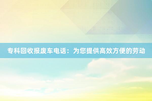 专科回收报废车电话：为您提供高效方便的劳动